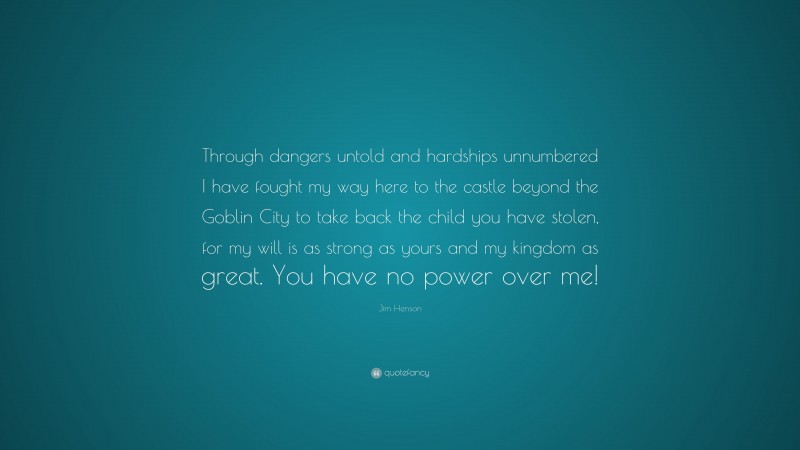 Jim Henson Quote: “Through dangers untold and hardships unnumbered I have fought my way here to the castle beyond the Goblin City to take back the child you have stolen, for my will is as strong as yours and my kingdom as great. You have no power over me!”