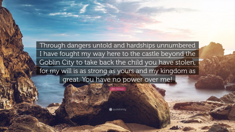 Jim Henson Quote: “Through dangers untold and hardships unnumbered I have fought my way here to the castle beyond the Goblin City to take back the child you have stolen, for my will is as strong as yours and my kingdom as great. You have no power over me!”