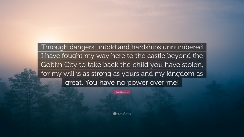 Jim Henson Quote: “Through dangers untold and hardships unnumbered I have fought my way here to the castle beyond the Goblin City to take back the child you have stolen, for my will is as strong as yours and my kingdom as great. You have no power over me!”