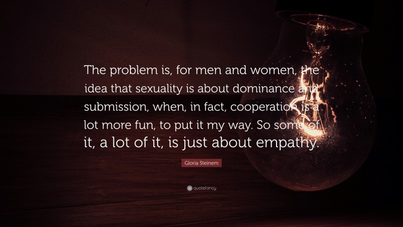 Gloria Steinem Quote: “The problem is, for men and women, the idea that sexuality is about dominance and submission, when, in fact, cooperation is a lot more fun, to put it my way. So some of it, a lot of it, is just about empathy.”