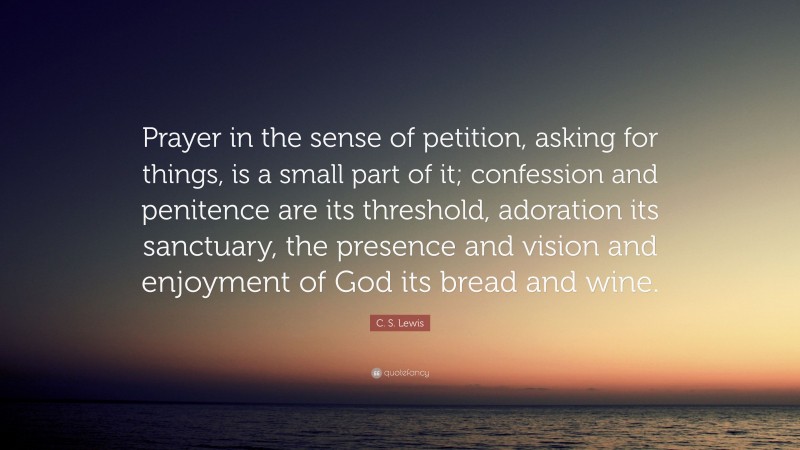 C. S. Lewis Quote: “Prayer in the sense of petition, asking for things, is a small part of it; confession and penitence are its threshold, adoration its sanctuary, the presence and vision and enjoyment of God its bread and wine.”