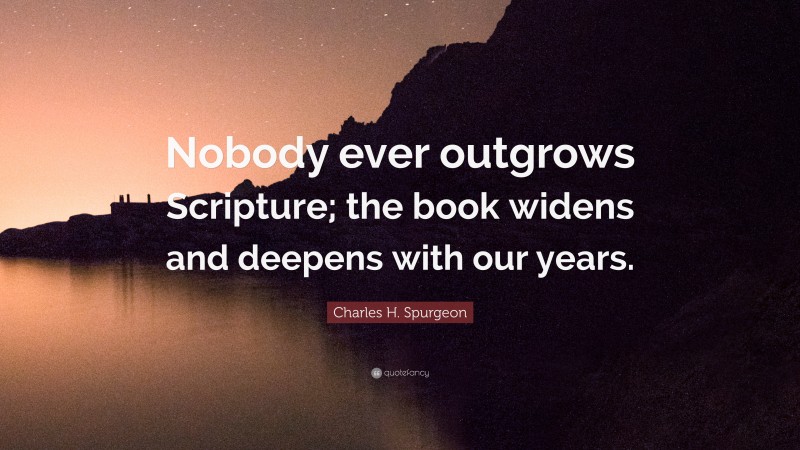 Charles H. Spurgeon Quote: “Nobody ever outgrows Scripture; the book widens and deepens with our years.”