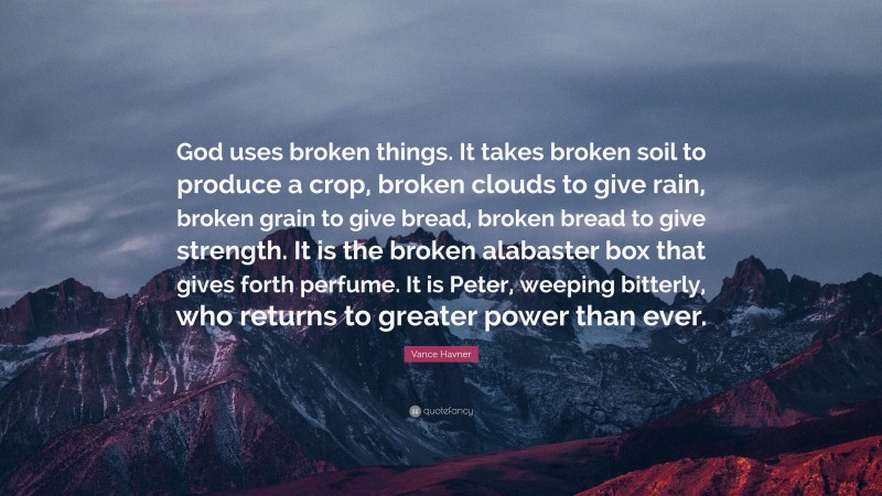 Vance Havner Quote: “God uses broken things. It takes broken soil to produce a crop, broken clouds to give rain, broken grain to give bread, broken bread to give strength. It is the broken alabaster box that gives forth perfume. It is Peter, weeping bitterly, who returns to greater power than ever.”