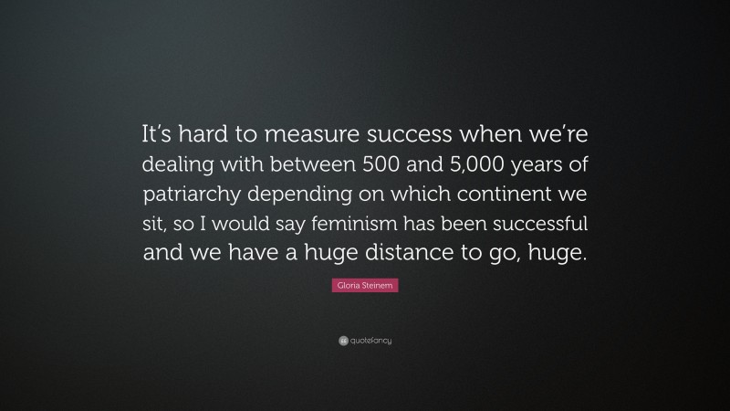 Gloria Steinem Quote: “It’s hard to measure success when we’re dealing with between 500 and 5,000 years of patriarchy depending on which continent we sit, so I would say feminism has been successful and we have a huge distance to go, huge.”
