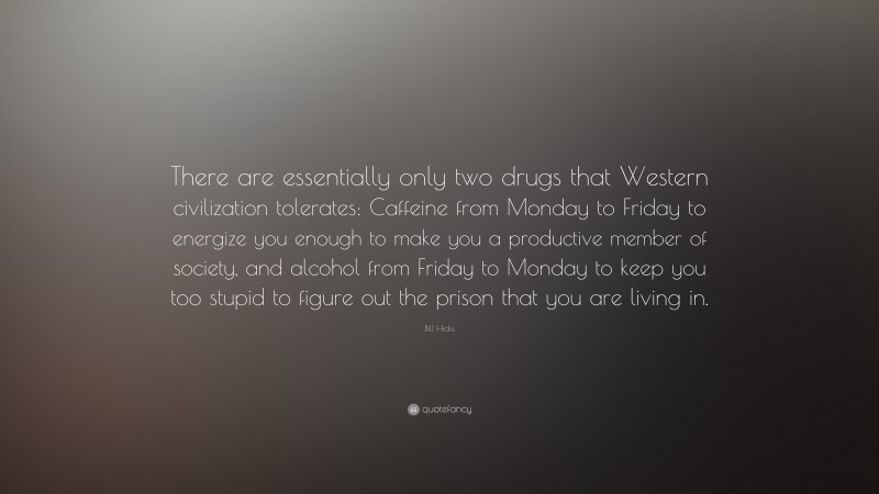 Bill Hicks Quote: “There are essentially only two drugs that Western civilization tolerates: Caffeine from Monday to Friday to energize you enough to make you a productive member of society, and alcohol from Friday to Monday to keep you too stupid to figure out the prison that you are living in.”