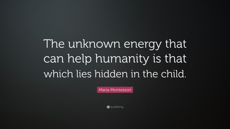 Maria Montessori Quote: “The unknown energy that can help humanity is that which lies hidden in the child.”