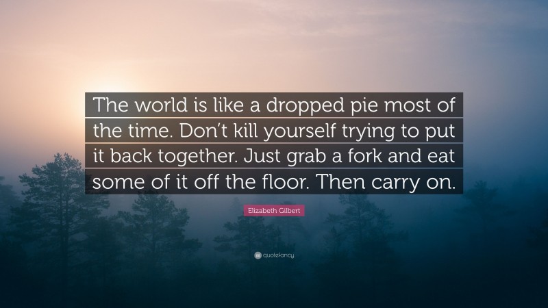 Elizabeth Gilbert Quote: “The world is like a dropped pie most of the time. Don’t kill yourself trying to put it back together. Just grab a fork and eat some of it off the floor. Then carry on.”