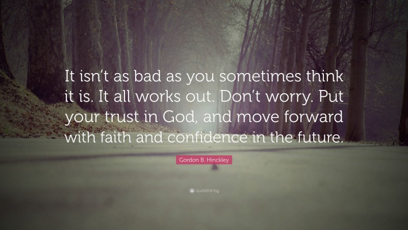 Gordon B. Hinckley Quote: “It isn’t as bad as you sometimes think it is. It all works out. Don’t worry. Put your trust in God, and move forward with faith and confidence in the future.”