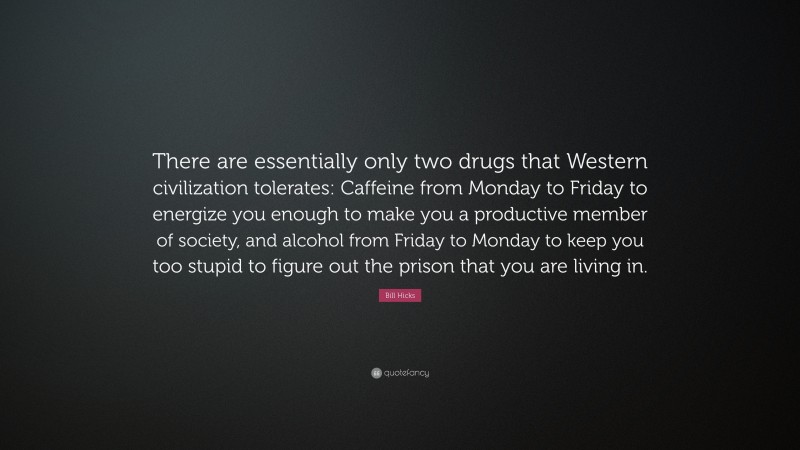Bill Hicks Quote: “There are essentially only two drugs that Western civilization tolerates: Caffeine from Monday to Friday to energize you enough to make you a productive member of society, and alcohol from Friday to Monday to keep you too stupid to figure out the prison that you are living in.”