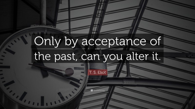 T. S. Eliot Quote: “Only by acceptance of the past, can you alter it.”
