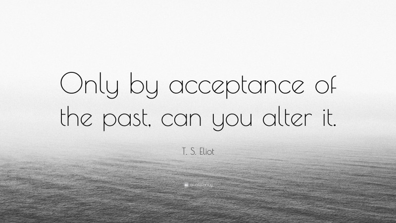 T. S. Eliot Quote: “Only by acceptance of the past, can you alter it.”