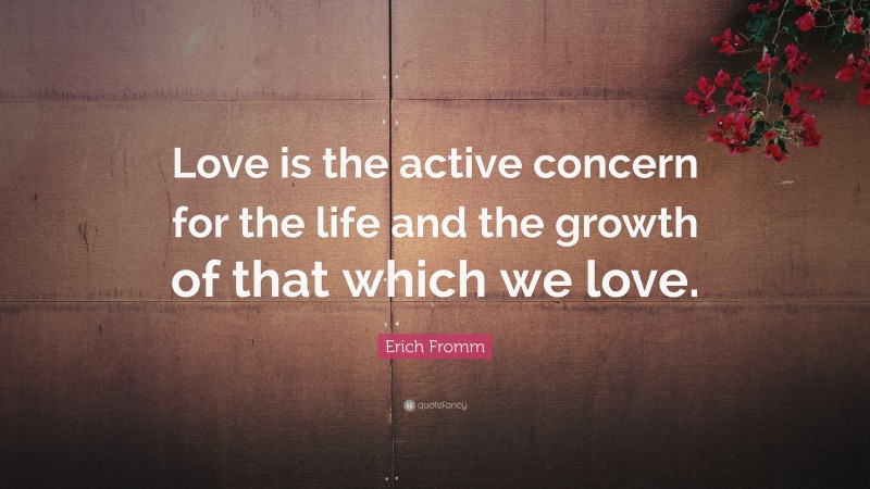 Erich Fromm Quote: “Love is the active concern for the life and the growth of that which we love.”