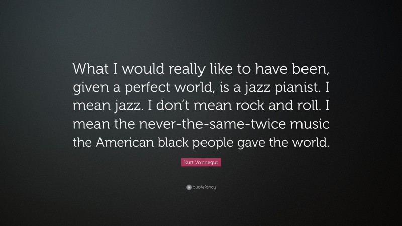 Kurt Vonnegut Quote: “What I would really like to have been, given a perfect world, is a jazz pianist. I mean jazz. I don’t mean rock and roll. I mean the never-the-same-twice music the American black people gave the world.”