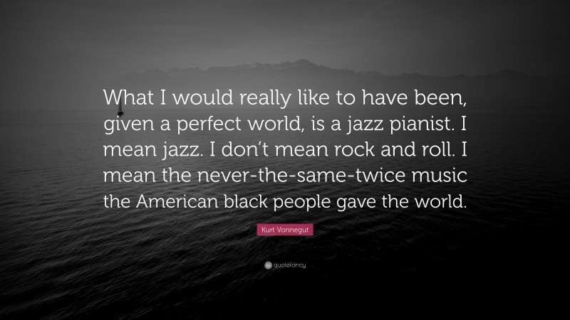 Kurt Vonnegut Quote: “What I would really like to have been, given a perfect world, is a jazz pianist. I mean jazz. I don’t mean rock and roll. I mean the never-the-same-twice music the American black people gave the world.”