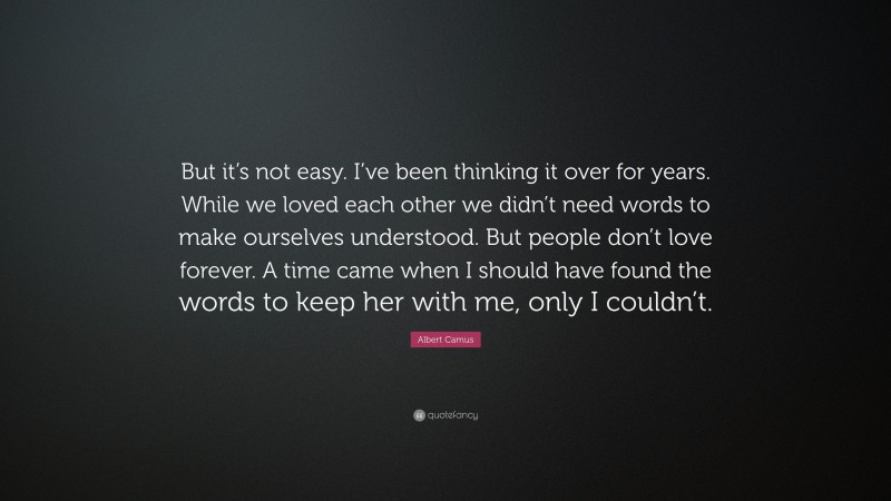 Albert Camus Quote: “But it’s not easy. I’ve been thinking it over for years. While we loved each other we didn’t need words to make ourselves understood. But people don’t love forever. A time came when I should have found the words to keep her with me, only I couldn’t.”
