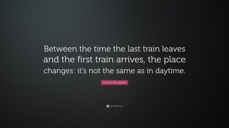 Haruki Murakami Quote: “Between the time the last train leaves and the first train arrives, the place changes: it’s not the same as in daytime.”