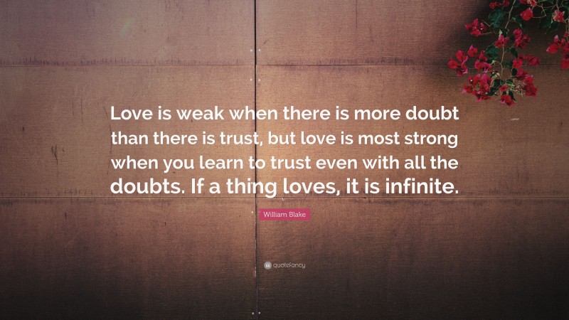 William Blake Quote: “Love is weak when there is more doubt than there is trust, but love is most strong when you learn to trust even with all the doubts. If a thing loves, it is infinite.”