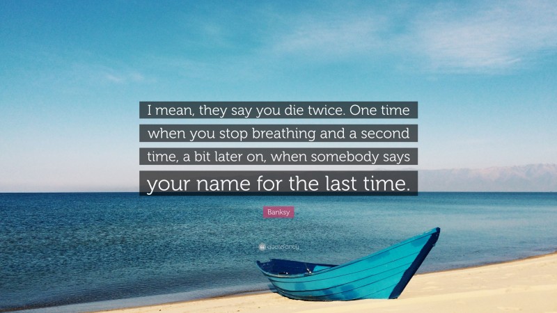 Banksy Quote: “I mean, they say you die twice. One time when you stop breathing and a second time, a bit later on, when somebody says your name for the last time.”