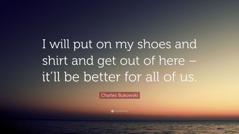 Charles Bukowski Quote: “I will put on my shoes and shirt and get out of here – it’ll be better for all of us.”