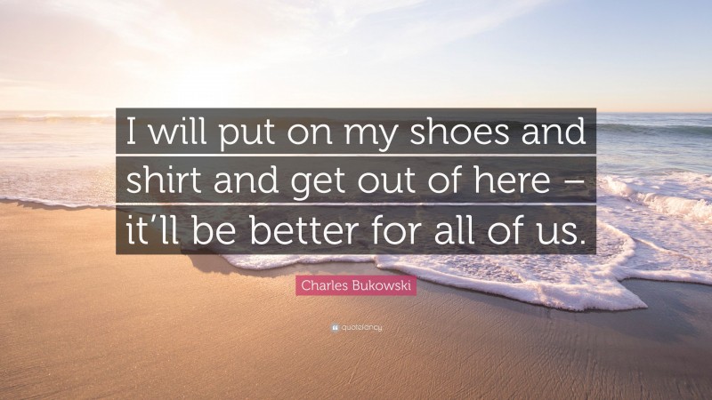 Charles Bukowski Quote: “I will put on my shoes and shirt and get out of here – it’ll be better for all of us.”