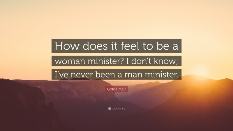 Golda Meir Quote: “How does it feel to be a woman minister? I don’t know; I’ve never been a man minister.”