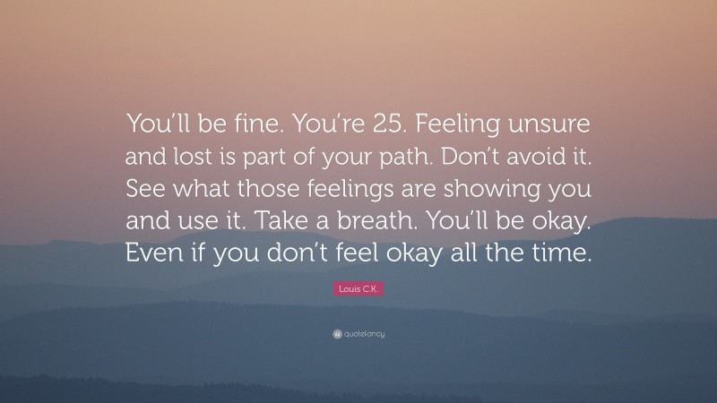 Louis C.K. Quote: “You’ll be fine. You’re 25. Feeling unsure and lost is part of your path. Don’t avoid it. See what those feelings are showing you and use it. Take a breath. You’ll be okay. Even if you don’t feel okay all the time.”