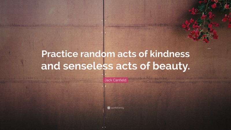 Jack Canfield Quote: “Practice random acts of kindness and senseless acts of beauty.”