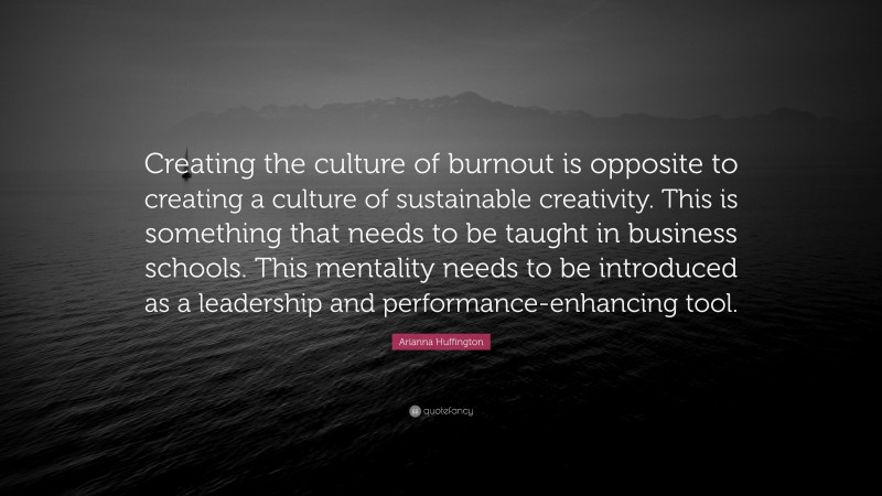 Arianna Huffington Quote: “Creating the culture of burnout is opposite to creating a culture of sustainable creativity. This is something that needs to be taught in business schools. This mentality needs to be introduced as a leadership and performance-enhancing tool.”