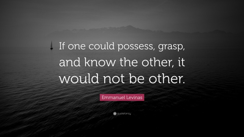 Emmanuel Levinas Quote: “If one could possess, grasp, and know the other, it would not be other.”