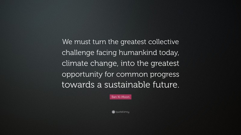 Ban Ki-Moon Quote: “We must turn the greatest collective challenge facing humankind today, climate change, into the greatest opportunity for common progress towards a sustainable future.”