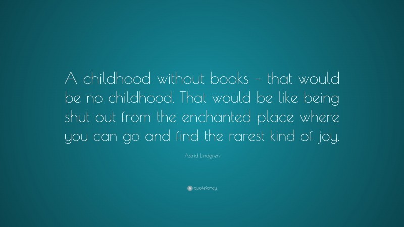 Astrid Lindgren Quote: “A childhood without books – that would be no childhood. That would be like being shut out from the enchanted place where you can go and find the rarest kind of joy.”