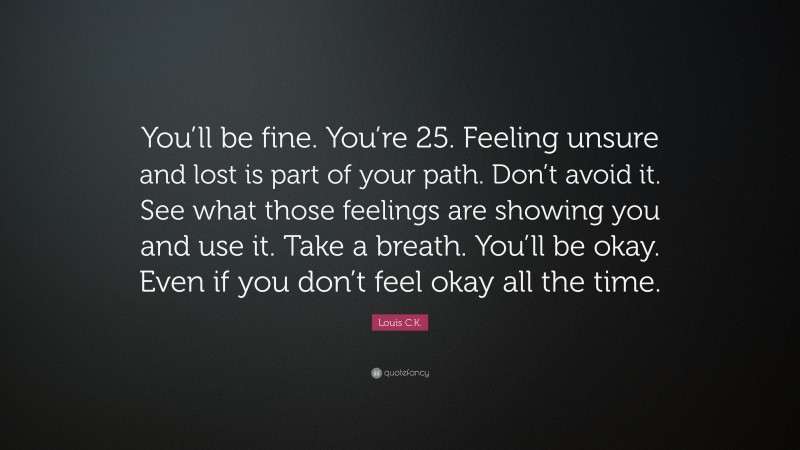 Louis C.K. Quote: “You’ll be fine. You’re 25. Feeling unsure and lost is part of your path. Don’t avoid it. See what those feelings are showing you and use it. Take a breath. You’ll be okay. Even if you don’t feel okay all the time.”