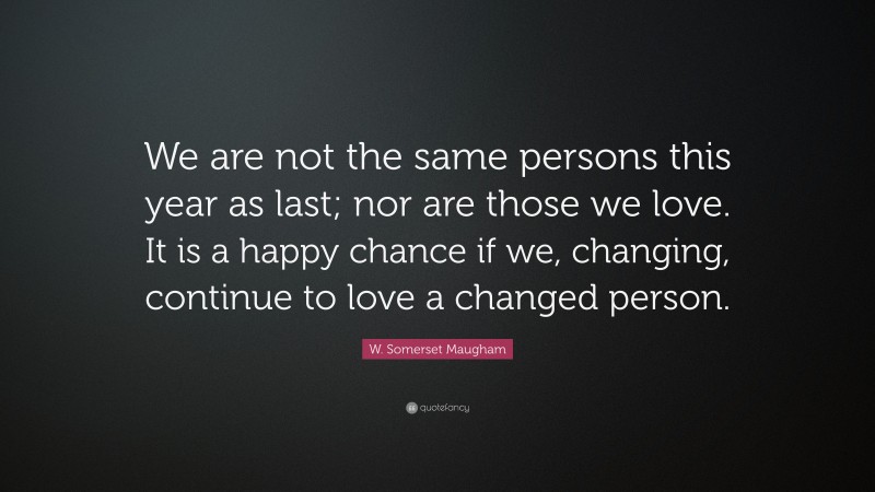 W. Somerset Maugham Quote: “We are not the same persons this year as last; nor are those we love. It is a happy chance if we, changing, continue to love a changed person.”