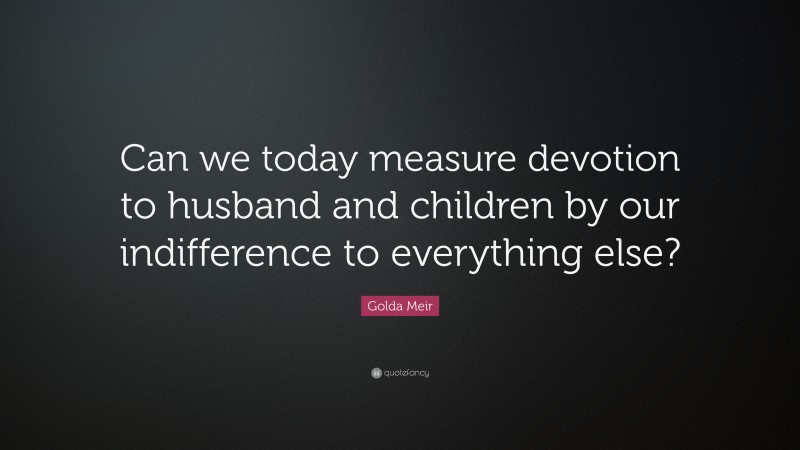 Golda Meir Quote: “Can we today measure devotion to husband and children by our indifference to everything else?”