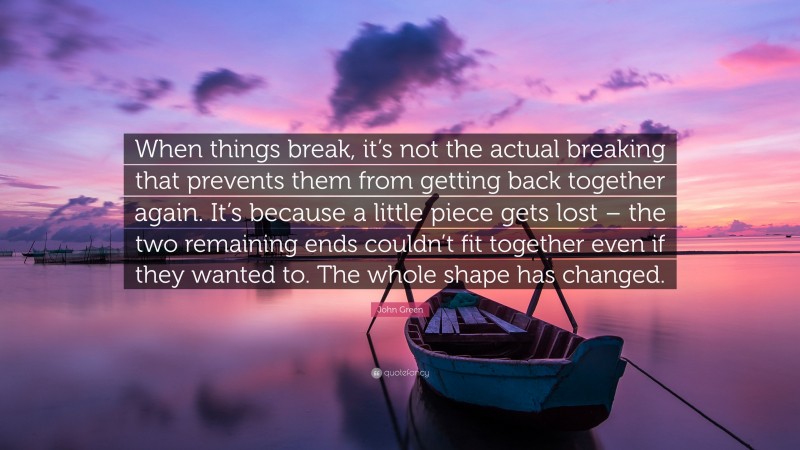 John Green Quote: “When things break, it’s not the actual breaking that prevents them from getting back together again. It’s because a little piece gets lost – the two remaining ends couldn’t fit together even if they wanted to. The whole shape has changed.”