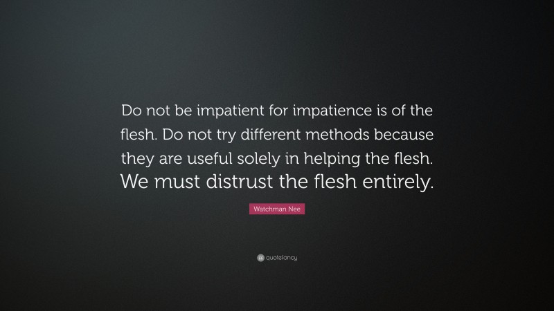 Watchman Nee Quote: “Do not be impatient for impatience is of the flesh. Do not try different methods because they are useful solely in helping the flesh. We must distrust the flesh entirely.”