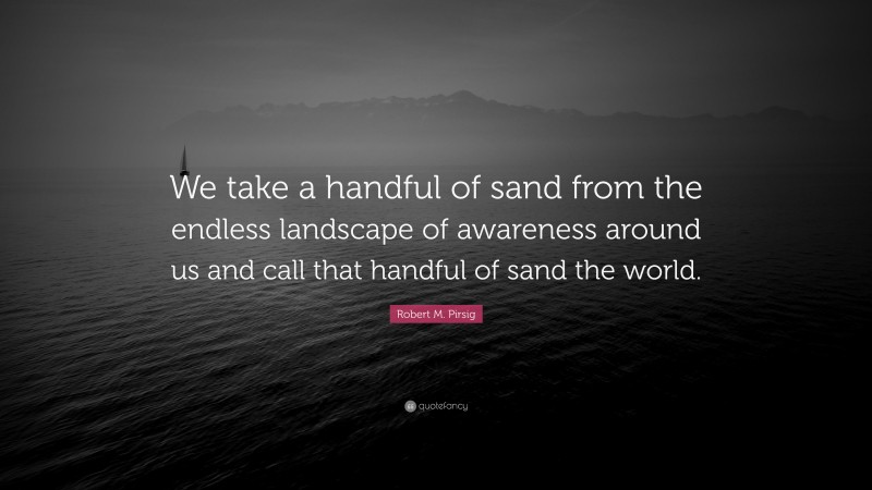 Robert M. Pirsig Quote: “We take a handful of sand from the endless landscape of awareness around us and call that handful of sand the world.”