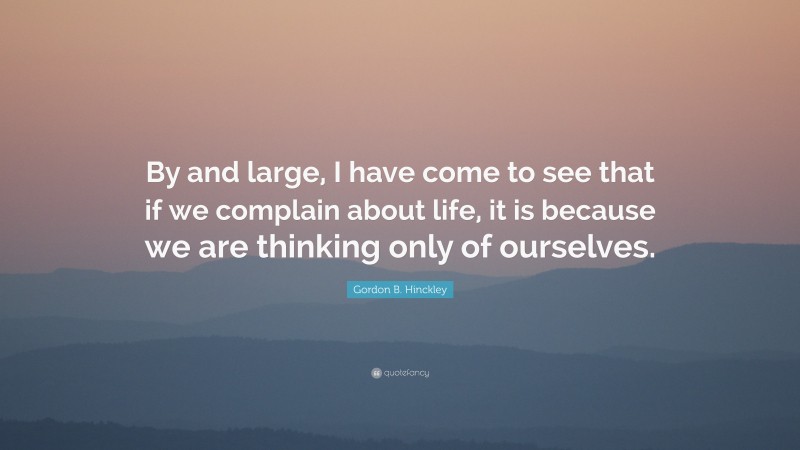 Gordon B. Hinckley Quote: “By and large, I have come to see that if we complain about life, it is because we are thinking only of ourselves.”