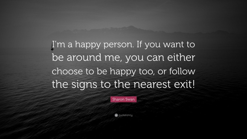 Sharon Swan Quote: “I’m a happy person. If you want to be around me, you can either choose to be happy too, or follow the signs to the nearest exit!”