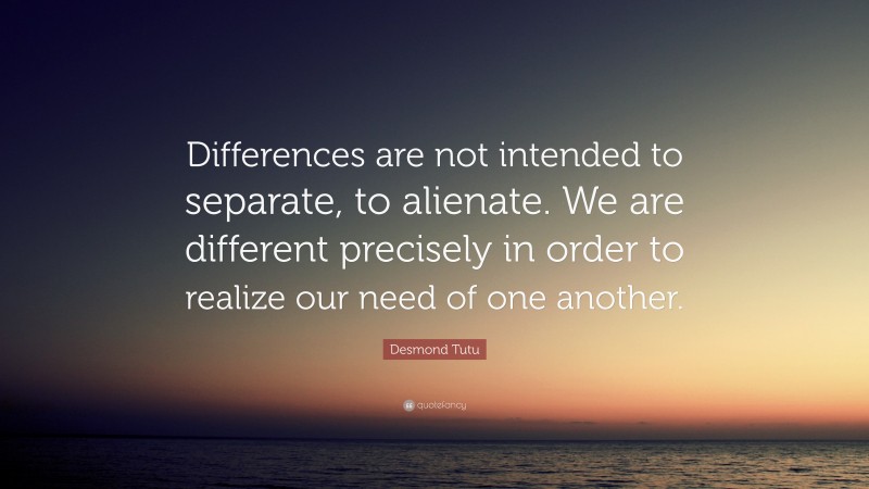 Desmond Tutu Quote: “Differences are not intended to separate, to alienate. We are different precisely in order to realize our need of one another.”