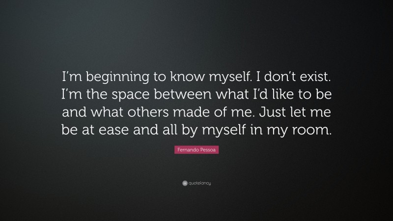 Fernando Pessoa Quote: “I’m beginning to know myself. I don’t exist. I’m the space between what I’d like to be and what others made of me. Just let me be at ease and all by myself in my room.”