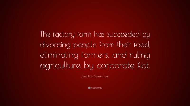 Jonathan Safran Foer Quote: “The factory farm has succeeded by divorcing people from their food, eliminating farmers, and ruling agriculture by corporate fiat.”