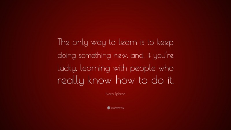 Nora Ephron Quote: “The only way to learn is to keep doing something new, and, if you’re lucky, learning with people who really know how to do it.”