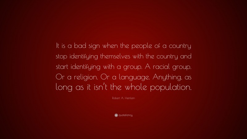 Robert A. Heinlein Quote: “It is a bad sign when the people of a country stop identifying themselves with the country and start identifying with a group. A racial group. Or a religion. Or a language. Anything, as long as it isn’t the whole population.”