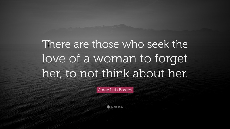 Jorge Luis Borges Quote: “There are those who seek the love of a woman to forget her, to not think about her.”