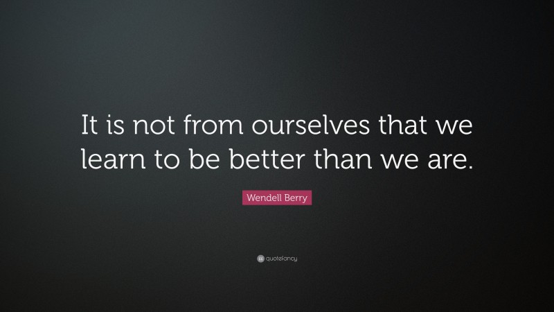 Wendell Berry Quote: “It is not from ourselves that we learn to be better than we are.”