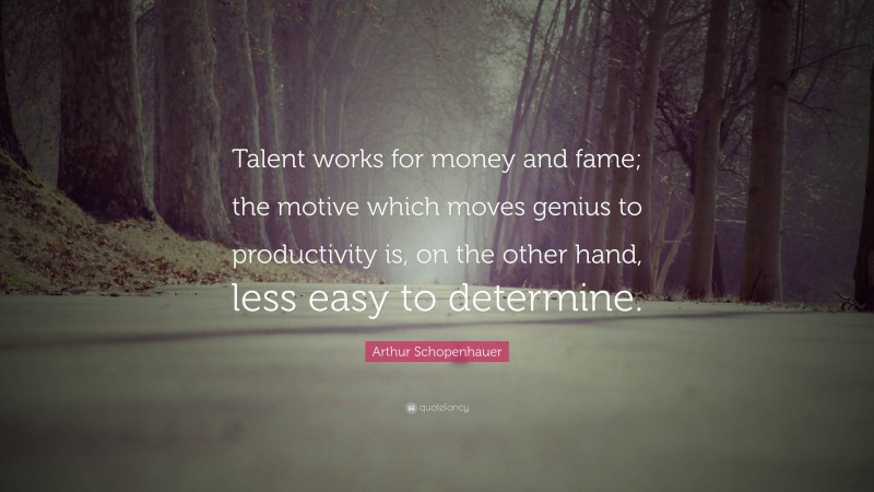 Arthur Schopenhauer Quote: “Talent works for money and fame; the motive which moves genius to productivity is, on the other hand, less easy to determine.”