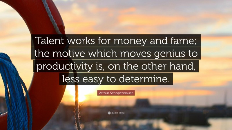 Arthur Schopenhauer Quote: “Talent works for money and fame; the motive which moves genius to productivity is, on the other hand, less easy to determine.”