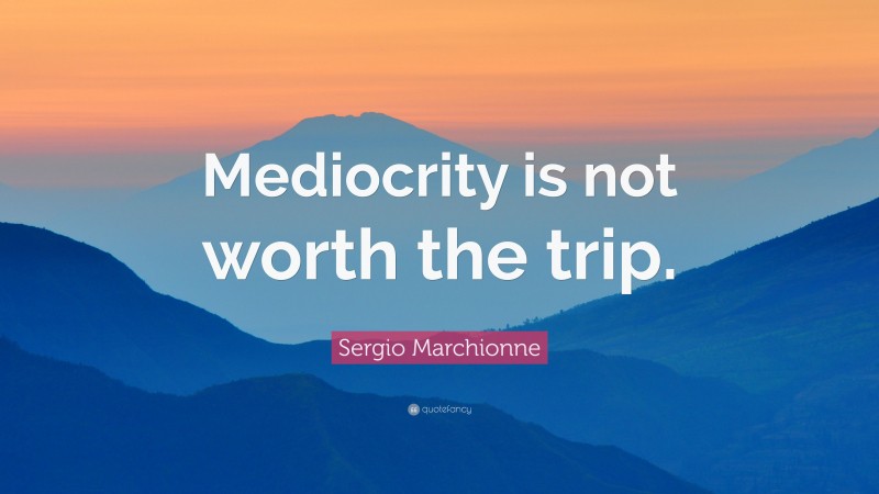 Sergio Marchionne Quote: “Mediocrity is not worth the trip.”