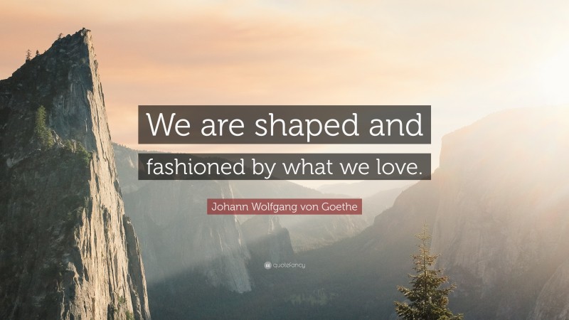 Johann Wolfgang von Goethe Quote: “We are shaped and fashioned by what we love.”